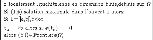 \rm \fbox{ f localement lipschitzienne en dimension finie,definie sur \Omega
 \\ Si (I,\phi) solution maximale dans l'ouvert I alors:
 \\ Si I=]a,b[,b<\infty,
 \\ 
 \\ t_n\longrightarrow b alors si \phi(t_n) \longrightarrow l 
 \\ alors (b,l)\in Frontiere(\Omega)}